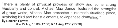 “There is plenty of physical prowess on show and some strong musicality and control. Michael Mao Dance illustrated the strengths of group works, Michael Mao presented a dramatic ritualistic piece, exploring bird and beast elements, to Japanese drumming.”
By Danielle Farrow
8 – 15 Aug 16:00 (17:00) & 11 Aug 1230 (13:30) @ Venue 150