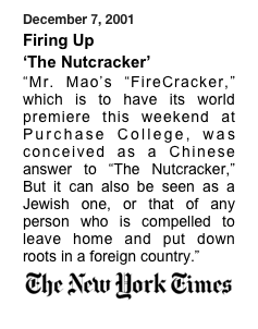 December 7, 2001 
Firing Up 
‘The Nutcracker’
“Mr. Mao’s “FireCracker,” which is to have its world premiere this weekend at Purchase College, was conceived as a Chinese answer to “The Nutcracker,” But it can also be seen as a Jewish one, or that of any person who is compelled to leave home and put down roots in a foreign country.” 
￼