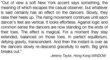 “Out of view a soft New York accent says something, the meaning of which escapes the casual observer. but whatever is said certainly has an effect on the dancers. Slowly, they raise their heels up. The rising movement continues until each dancer’s feet are vertical. It looks effortless. Against logic and common sense the dancers are now standing on the ends of their toes. The effect is magical. For a moment they stay extended, balanced on those toes. In perfect equilibrium, defying gravity, transcendent. And then the instant is over as the dancers slowly re-descend gracefully to earth. Big grins breaks out.”  
                                                    Jeremy Taylor, Hong Kong WINDOW