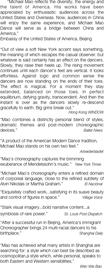     “Michael Mao reflects the diversity, the energy and the talent of America. His works have been appreciated by enthusiastic audiences across the United States and Overseas. Now, audiences in China will enjoy the same experience, and Michael Mao Dance will serve as a bridge between China and America.”  
Embassy of the United States of America, Beijing 

“Out of view a soft New York accent says something, the meaning of which escapes the casual observer. but whatever is said certainly has an effect on the dancers. Slowly, they raise their heels up. The rising movement continues until each dancer’s feet are vertical. It looks effortless. Against logic and common sense the dancers are now standing on the ends of their toes. The effect is magical. For a moment they stay extended, balanced on those toes. In perfect equilibrium, defying gravity, transcendent. And then the instant is over as the dancers slowly re-descend gracefully to earth. Big grins break out.” 
Hong Kong WINDOW

“Mao combines a distinctly personal blend of styles, dramatic themes and post-modern choreographic devices.”                                                       Ballet News

“A product of the American Modern Dance tradition, Michael Mao stands on his own two feet.”
                                                                  Arbeiderbladet

“Mao’s choreography captures the brimming exuberance of Mendelssohn’s music.”   New York Times


“Michael Mao’s choreography enters a refined domain of corporeal language, close to the refined subtlety of Alvin Nikolais or Martha Graham.”                  El Naciónal

“Exquisitely crafted work...satisfying in its suave beauty and control of figures in space.”                   Village Voice

“Stark visual imagery...bold narrative content...a symbiosis of rare power.”              St. Louis Post-Dispatch


“After a successful run in Beijing, America’s immigrant Choreographer brings 24 multi-racial dancers to his birthplace.”                                                Shanghai Daily


“Mao has achieved what many artists in Shanghai are searching for: a style which can best be described as cosmopolitan,a style which, while personal, speaks to both Eastern and Western sensibilities.”   
                                                                  Wen Wei Bao