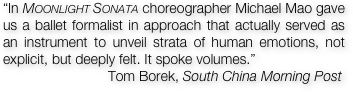 “In Moonlight Sonata choreographer Michael Mao gave us a ballet formalist in approach that actually served as an instrument to unveil strata of human emotions, not explicit, but deeply felt. It spoke volumes.”  
                           Tom Borek, South China Morning Post